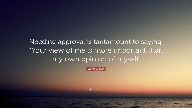 Wayne W. Dyer Quote: “Needing approval is tantamount to saying, “Your view of me is more important than my own opinion of myself.”