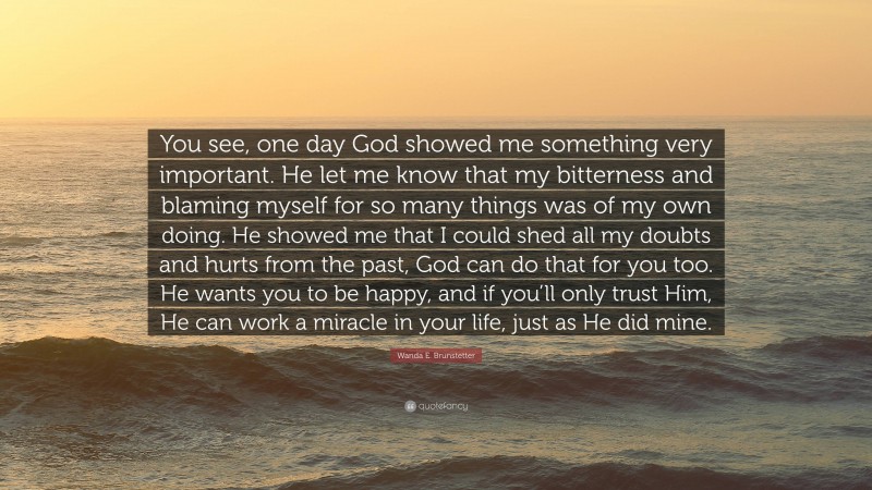 Wanda E. Brunstetter Quote: “You see, one day God showed me something very important. He let me know that my bitterness and blaming myself for so many things was of my own doing. He showed me that I could shed all my doubts and hurts from the past, God can do that for you too. He wants you to be happy, and if you’ll only trust Him, He can work a miracle in your life, just as He did mine.”
