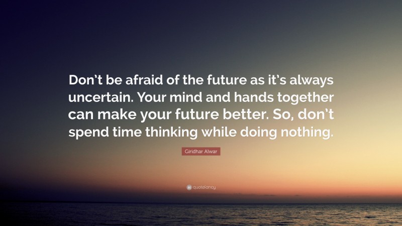 Giridhar Alwar Quote: “Don’t be afraid of the future as it’s always uncertain. Your mind and hands together can make your future better. So, don’t spend time thinking while doing nothing.”