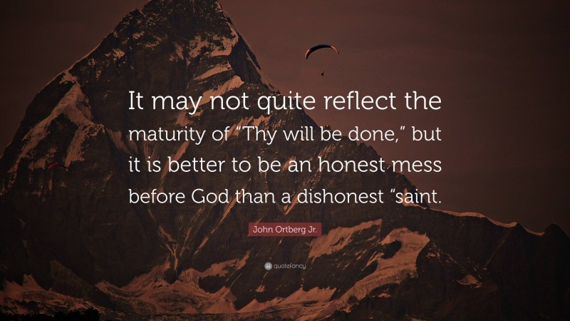 John Ortberg Jr. Quote: “It may not quite reflect the maturity of “Thy will be done,” but it is better to be an honest mess before God than a dishonest “saint.”