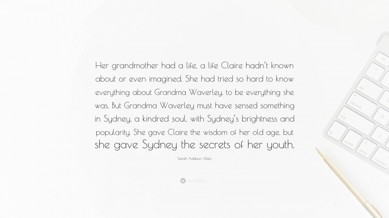 Sarah Addison Allen Quote: “Her grandmother had a life, a life Claire hadn’t known about or even imagined. She had tried so hard to know everything about Grandma Waverley, to be everything she was. But Grandma Waverley must have sensed something in Sydney, a kindred soul, with Sydney’s brightness and popularity. She gave Claire the wisdom of her old age, but she gave Sydney the secrets of her youth.”