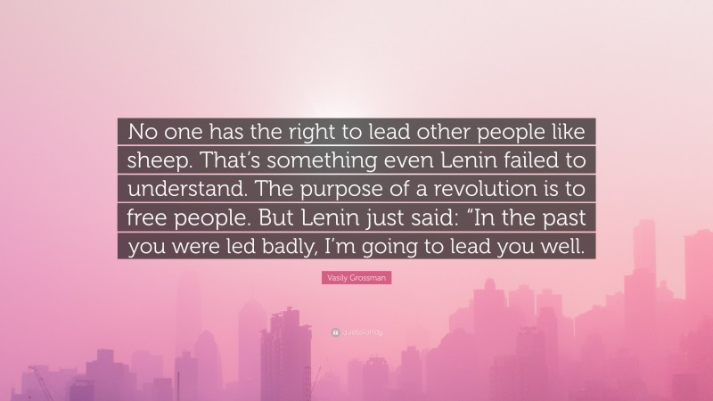 Vasily Grossman Quote: “No one has the right to lead other people like sheep. That’s something even Lenin failed to understand. The purpose of a revolution is to free people. But Lenin just said: “In the past you were led badly, I’m going to lead you well.”