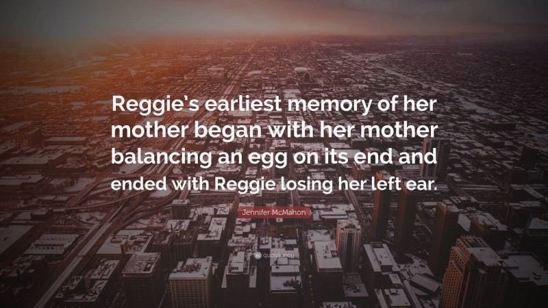 Jennifer McMahon Quote: “Reggie’s earliest memory of her mother began with her mother balancing an egg on its end and ended with Reggie losing her left ear.”