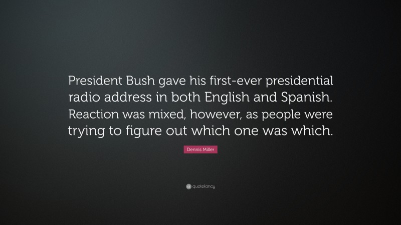 Dennis Miller Quote: “President Bush gave his first-ever presidential radio address in both English and Spanish. Reaction was mixed, however, as people were trying to figure out which one was which.”