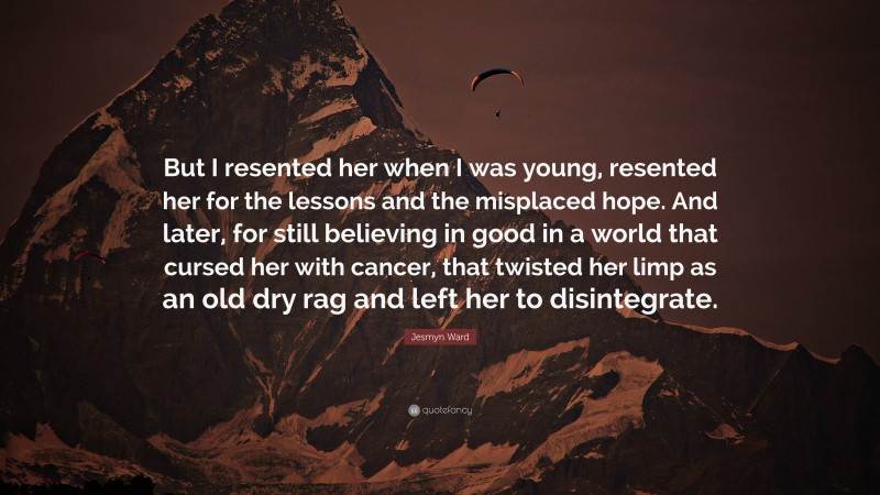 Jesmyn Ward Quote: “But I resented her when I was young, resented her for the lessons and the misplaced hope. And later, for still believing in good in a world that cursed her with cancer, that twisted her limp as an old dry rag and left her to disintegrate.”