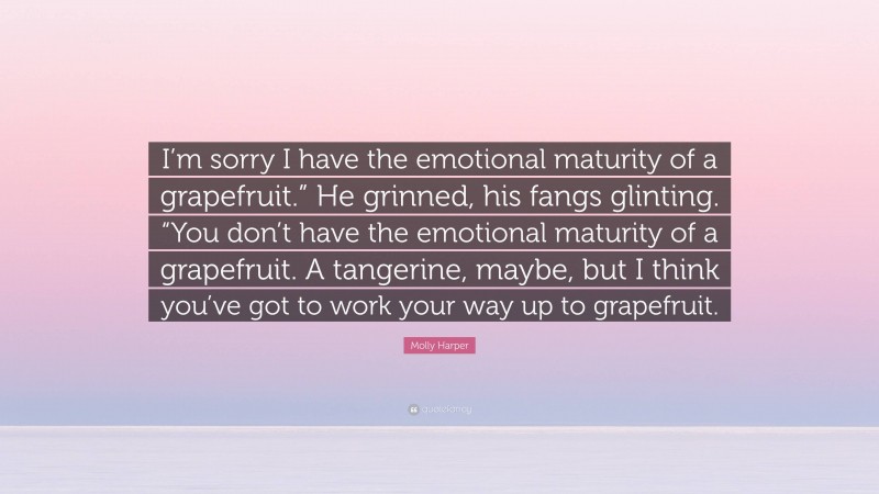 Molly Harper Quote: “I’m sorry I have the emotional maturity of a grapefruit.” He grinned, his fangs glinting. “You don’t have the emotional maturity of a grapefruit. A tangerine, maybe, but I think you’ve got to work your way up to grapefruit.”