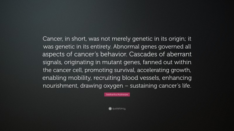 Siddhartha Mukherjee Quote: “Cancer, in short, was not merely genetic in its origin; it was genetic in its entirety. Abnormal genes governed all aspects of cancer’s behavior. Cascades of aberrant signals, originating in mutant genes, fanned out within the cancer cell, promoting survival, accelerating growth, enabling mobility, recruiting blood vessels, enhancing nourishment, drawing oxygen – sustaining cancer’s life.”