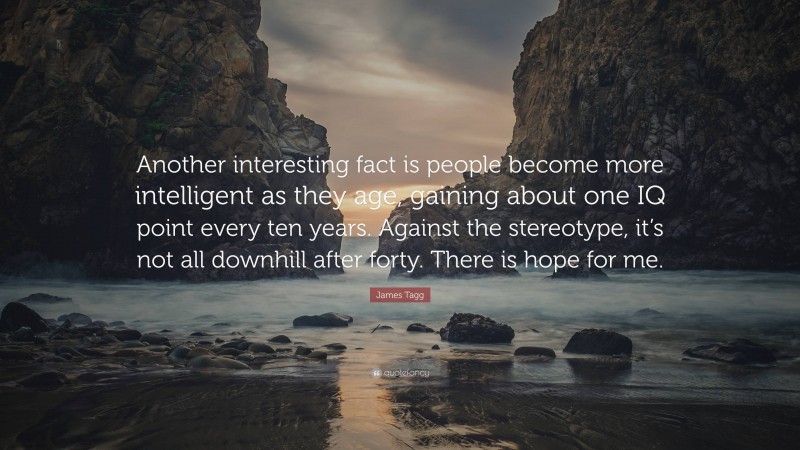 James Tagg Quote: “Another interesting fact is people become more intelligent as they age, gaining about one IQ point every ten years. Against the stereotype, it’s not all downhill after forty. There is hope for me.”