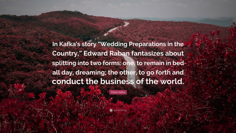 Franz Kafka Quote: “In Kafka’s story “Wedding Preparations in the Country,” Edward Raban fantasizes about splitting into two forms: one, to remain in bed all day, dreaming; the other, to go forth and conduct the business of the world.”
