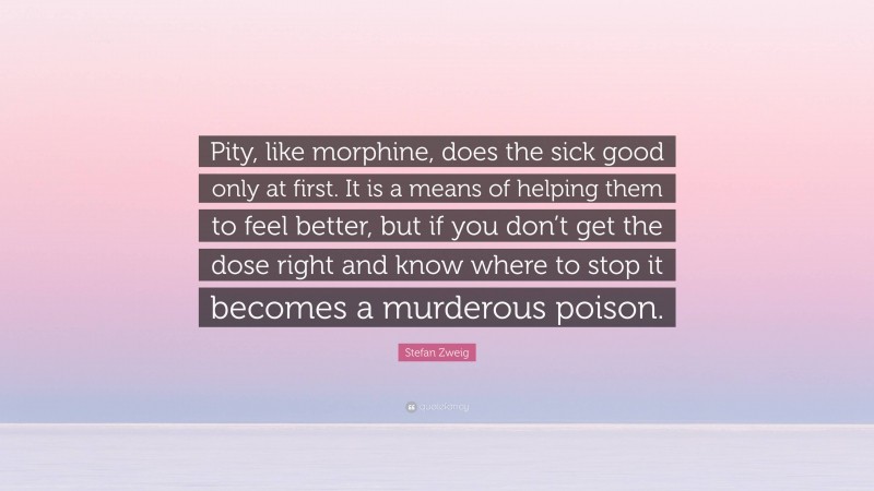 Stefan Zweig Quote: “Pity, like morphine, does the sick good only at first. It is a means of helping them to feel better, but if you don’t get the dose right and know where to stop it becomes a murderous poison.”