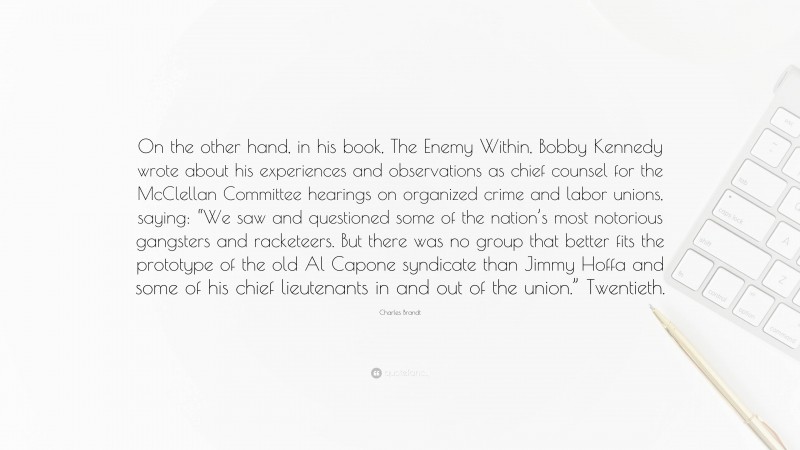 Charles Brandt Quote: “On the other hand, in his book, The Enemy Within, Bobby Kennedy wrote about his experiences and observations as chief counsel for the McClellan Committee hearings on organized crime and labor unions, saying: “We saw and questioned some of the nation’s most notorious gangsters and racketeers. But there was no group that better fits the prototype of the old Al Capone syndicate than Jimmy Hoffa and some of his chief lieutenants in and out of the union.” Twentieth.”