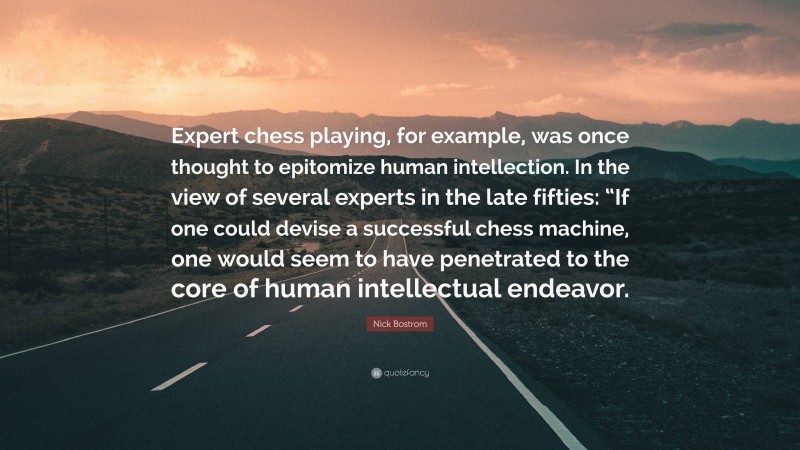 Nick Bostrom Quote: “Expert chess playing, for example, was once thought to epitomize human intellection. In the view of several experts in the late fifties: “If one could devise a successful chess machine, one would seem to have penetrated to the core of human intellectual endeavor.”