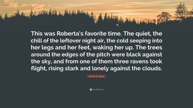 Simone St. James Quote: “This was Roberta’s favorite time. The quiet, the chill of the leftover night air, the cold seeping into her legs and her feet, waking her up. The trees around the edges of the pitch were black against the sky, and from one of them three ravens took flight, rising stark and lonely against the clouds.”