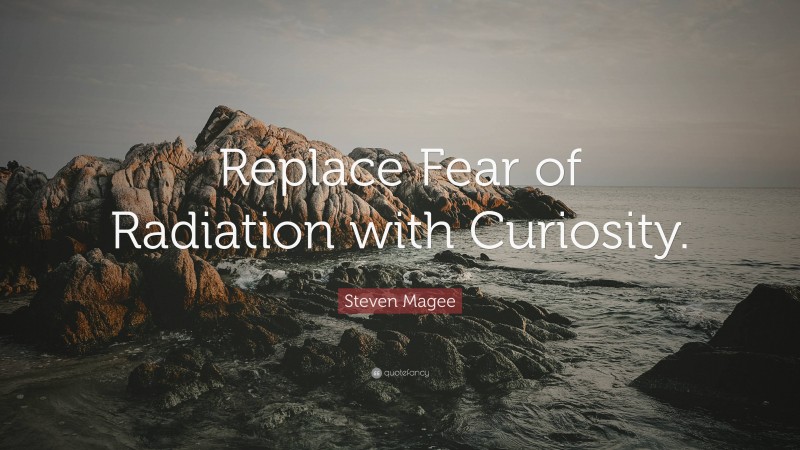 Steven Magee Quote: “Replace Fear of Radiation with Curiosity.”