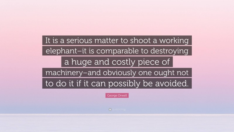 George Orwell Quote: “It is a serious matter to shoot a working elephant–it is comparable to destroying a huge and costly piece of machinery–and obviously one ought not to do it if it can possibly be avoided.”