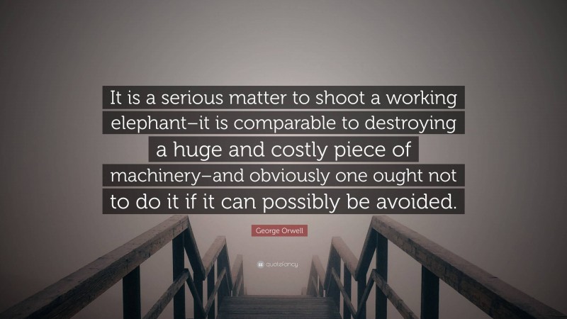 George Orwell Quote: “It is a serious matter to shoot a working elephant–it is comparable to destroying a huge and costly piece of machinery–and obviously one ought not to do it if it can possibly be avoided.”