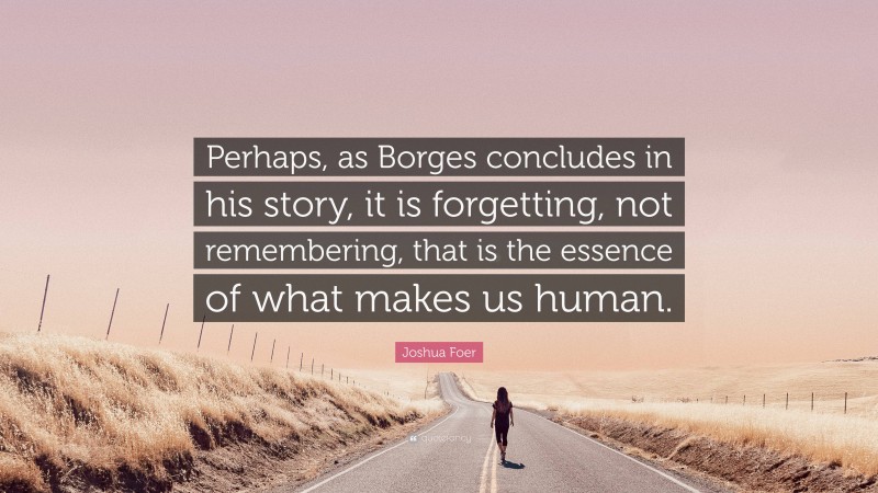 Joshua Foer Quote: “Perhaps, as Borges concludes in his story, it is forgetting, not remembering, that is the essence of what makes us human.”
