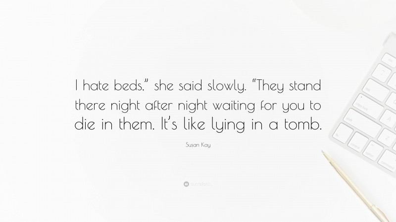 Susan Kay Quote: “I hate beds,” she said slowly. “They stand there night after night waiting for you to die in them. It’s like lying in a tomb.”