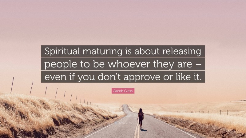 Jacob Glass Quote: “Spiritual maturing is about releasing people to be whoever they are – even if you don’t approve or like it.”