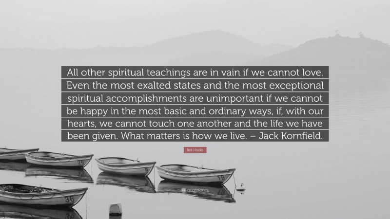 Bell Hooks Quote: “All other spiritual teachings are in vain if we cannot love. Even the most exalted states and the most exceptional spiritual accomplishments are unimportant if we cannot be happy in the most basic and ordinary ways, if, with our hearts, we cannot touch one another and the life we have been given. What matters is how we live. – Jack Kornfield.”