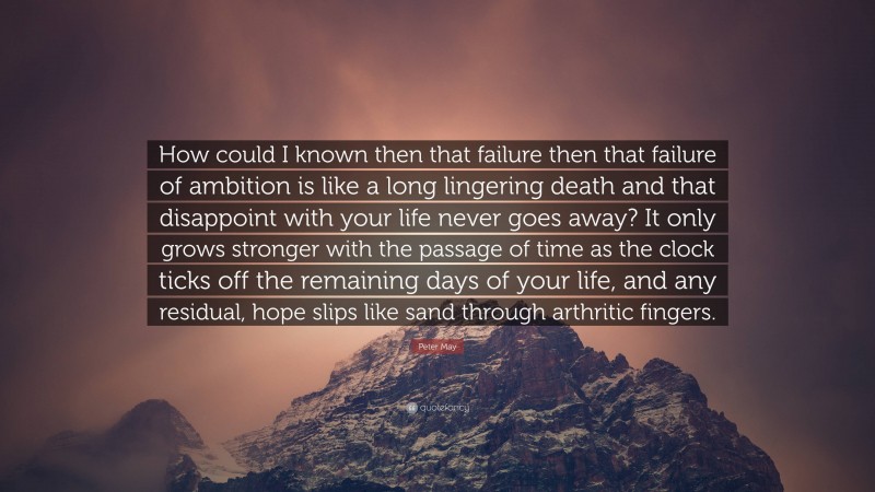 Peter May Quote: “How could I known then that failure then that failure of ambition is like a long lingering death and that disappoint with your life never goes away? It only grows stronger with the passage of time as the clock ticks off the remaining days of your life, and any residual, hope slips like sand through arthritic fingers.”