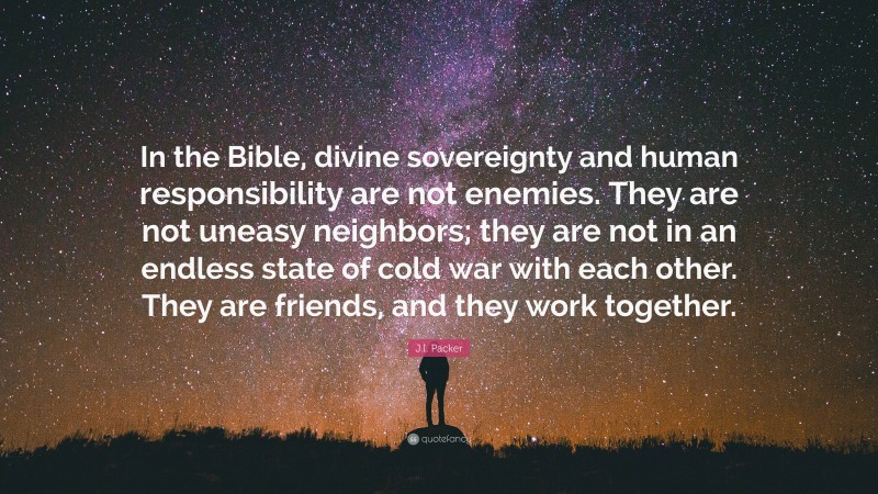 J.I. Packer Quote: “In the Bible, divine sovereignty and human responsibility are not enemies. They are not uneasy neighbors; they are not in an endless state of cold war with each other. They are friends, and they work together.”