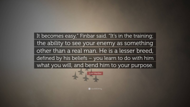 Juliet Marillier Quote: “It becomes easy,” Finbar said. “It’s in the training; the ability to see your enemy as something other than a real man. He is a lesser breed, defined by his beliefs – you learn to do with him what you will, and bend him to your purpose.”