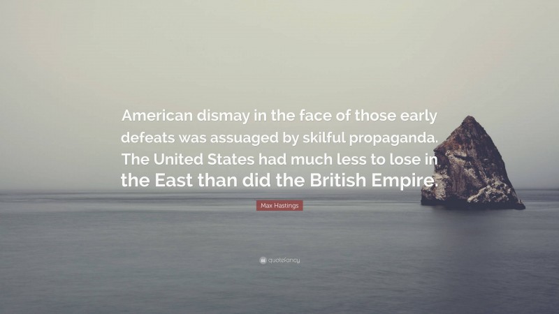 Max Hastings Quote: “American dismay in the face of those early defeats was assuaged by skilful propaganda. The United States had much less to lose in the East than did the British Empire.”