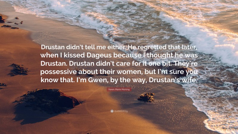 Karen Marie Moning Quote: “Drustan didn’t tell me either. He regretted that later, when I kissed Dageus because I thought he was Drustan. Drustan didn’t care for it one bit. They’re possessive about their women, but I’m sure you know that. I’m Gwen, by the way, Drustan’s wife.”