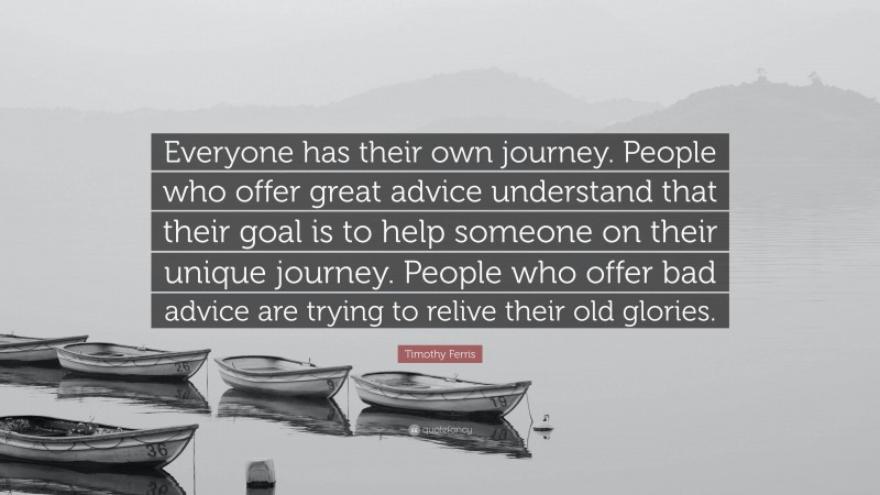 Timothy Ferris Quote: “Everyone has their own journey. People who offer great advice understand that their goal is to help someone on their unique journey. People who offer bad advice are trying to relive their old glories.”