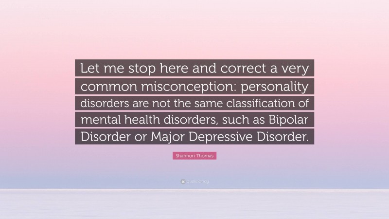 Shannon Thomas Quote: “Let me stop here and correct a very common misconception: personality disorders are not the same classification of mental health disorders, such as Bipolar Disorder or Major Depressive Disorder.”