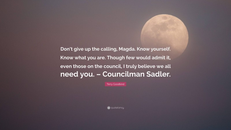 Terry Goodkind Quote: “Don’t give up the calling, Magda. Know yourself. Know what you are. Though few would admit it, even those on the council, I truly believe we all need you. – Councilman Sadler.”