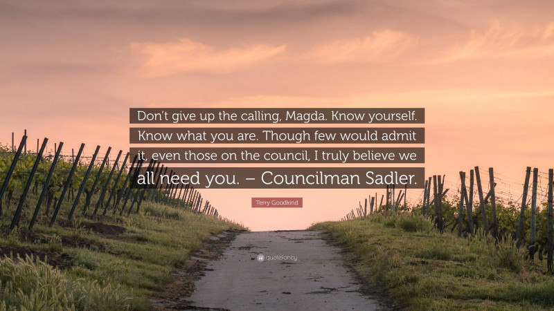 Terry Goodkind Quote: “Don’t give up the calling, Magda. Know yourself. Know what you are. Though few would admit it, even those on the council, I truly believe we all need you. – Councilman Sadler.”