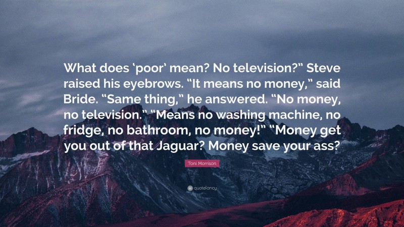 Toni Morrison Quote: “What does ‘poor’ mean? No television?” Steve raised his eyebrows. “It means no money,” said Bride. “Same thing,” he answered. “No money, no television.” “Means no washing machine, no fridge, no bathroom, no money!” “Money get you out of that Jaguar? Money save your ass?”
