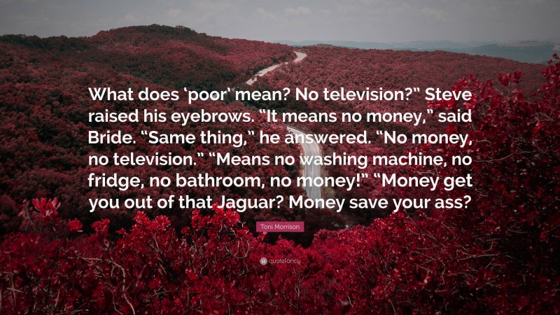 Toni Morrison Quote: “What does ‘poor’ mean? No television?” Steve raised his eyebrows. “It means no money,” said Bride. “Same thing,” he answered. “No money, no television.” “Means no washing machine, no fridge, no bathroom, no money!” “Money get you out of that Jaguar? Money save your ass?”