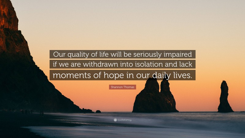 Shannon Thomas Quote: “Our quality of life will be seriously impaired if we are withdrawn into isolation and lack moments of hope in our daily lives.”