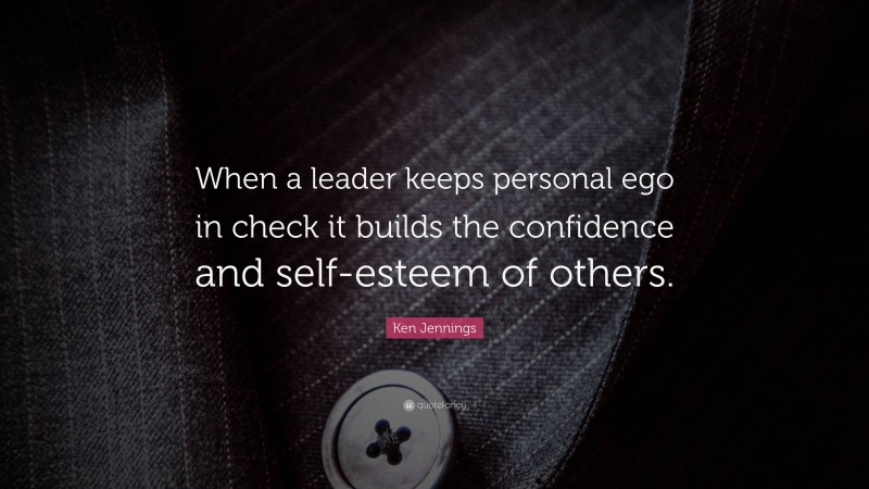 Ken Jennings Quote: “When a leader keeps personal ego in check it builds the confidence and self-esteem of others.”