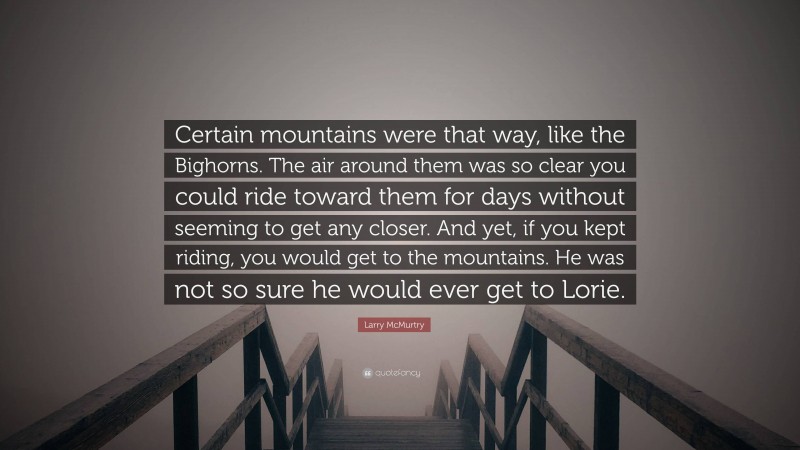 Larry McMurtry Quote: “Certain mountains were that way, like the Bighorns. The air around them was so clear you could ride toward them for days without seeming to get any closer. And yet, if you kept riding, you would get to the mountains. He was not so sure he would ever get to Lorie.”