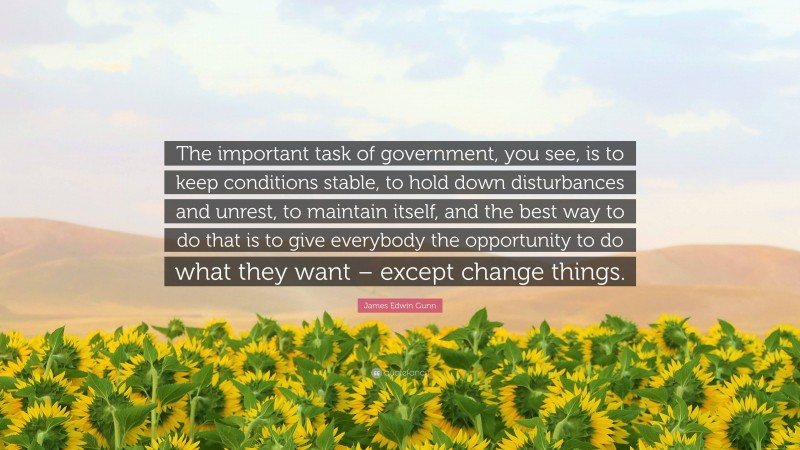 James Edwin Gunn Quote: “The important task of government, you see, is to keep conditions stable, to hold down disturbances and unrest, to maintain itself, and the best way to do that is to give everybody the opportunity to do what they want – except change things.”