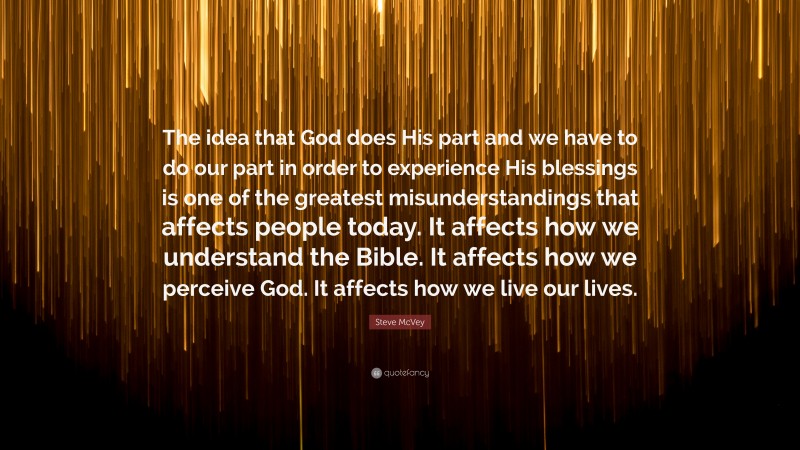 Steve McVey Quote: “The idea that God does His part and we have to do our part in order to experience His blessings is one of the greatest misunderstandings that affects people today. It affects how we understand the Bible. It affects how we perceive God. It affects how we live our lives.”