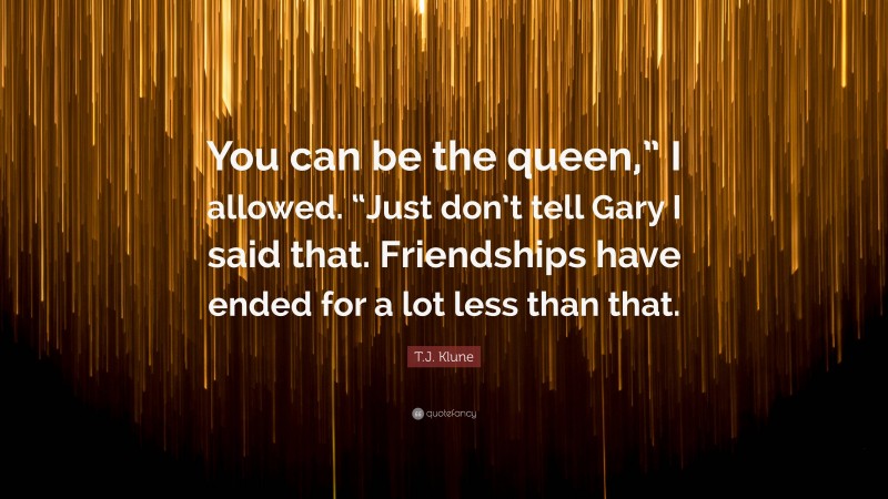 T.J. Klune Quote: “You can be the queen,” I allowed. “Just don’t tell Gary I said that. Friendships have ended for a lot less than that.”