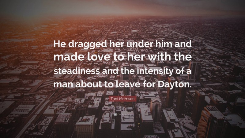 Toni Morrison Quote: “He dragged her under him and made love to her with the steadiness and the intensity of a man about to leave for Dayton.”