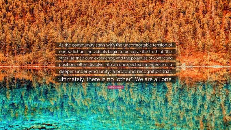 William Keepin Quote: “As the community stays with the uncomfortable tension of contradiction, individuals begin to perceive the truth of “the other” as their own experience, and the polarities of conflicting positions often dissolve into an unexpected emergence of a deeper underlying unity: a profound recognition that, ultimately, there is no “other”. We are all one.”