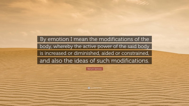 Baruch Spinoza Quote: “By emotion I mean the modifications of the body, whereby the active power of the said body is increased or diminished, aided or constrained, and also the ideas of such modifications.”
