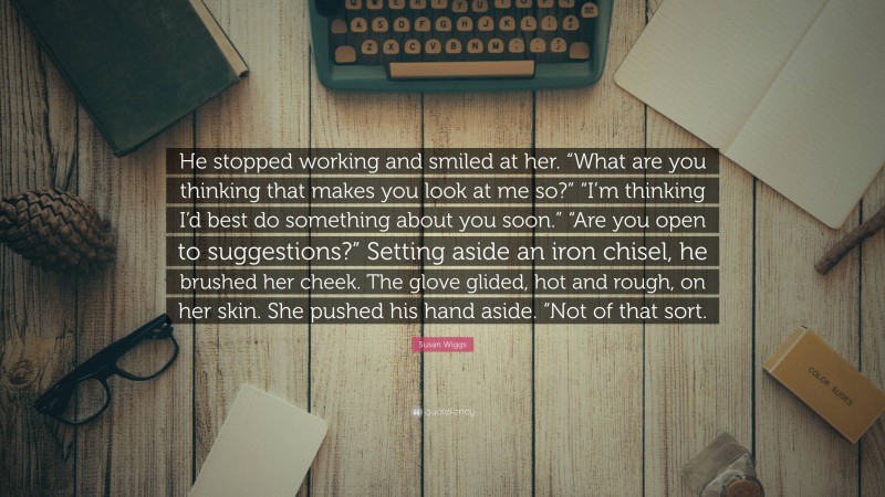 Susan Wiggs Quote: “He stopped working and smiled at her. “What are you thinking that makes you look at me so?” “I’m thinking I’d best do something about you soon.” “Are you open to suggestions?” Setting aside an iron chisel, he brushed her cheek. The glove glided, hot and rough, on her skin. She pushed his hand aside. “Not of that sort.”