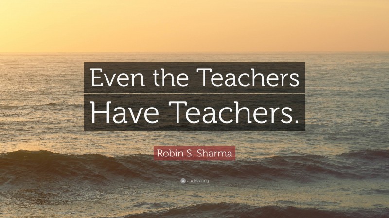 Robin S. Sharma Quote: “Even the Teachers Have Teachers.”