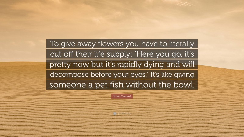 Jules Cassard Quote: “To give away flowers you have to literally cut off their life supply: ‘Here you go, it’s pretty now but it’s rapidly dying and will decompose before your eyes.’ It’s like giving someone a pet fish without the bowl.”