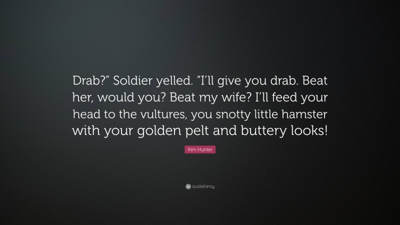 Kim Hunter Quote: “Drab?” Soldier yelled. “I’ll give you drab. Beat her, would you? Beat my wife? I’ll feed your head to the vultures, you snotty little hamster with your golden pelt and buttery looks!”