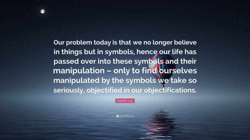 David R. Loy Quote: “Our problem today is that we no longer believe in things but in symbols, hence our life has passed over into these symbols and their manipulation – only to find ourselves manipulated by the symbols we take so seriously, objectified in our objectifications.”