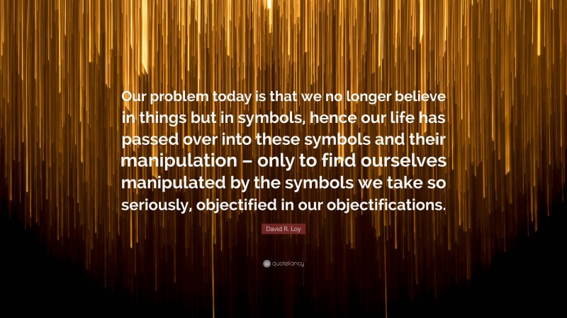 David R. Loy Quote: “Our problem today is that we no longer believe in things but in symbols, hence our life has passed over into these symbols and their manipulation – only to find ourselves manipulated by the symbols we take so seriously, objectified in our objectifications.”